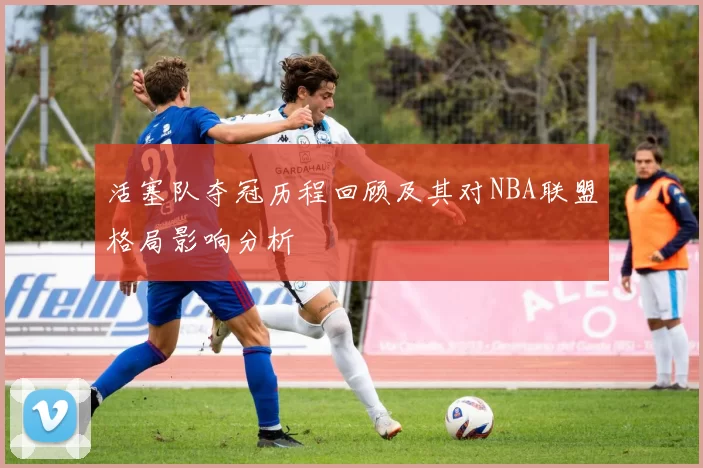 活塞队夺冠历程回顾及其对NBA联盟格局影响分析