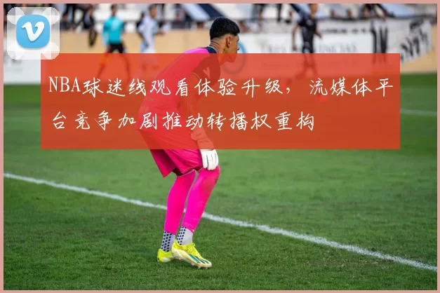 NBA球迷线观看体验升级，流媒体平台竞争加剧推动转播权重构