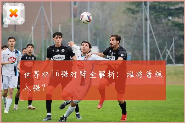世界杯16强对阵全解析：谁将晋级八强？