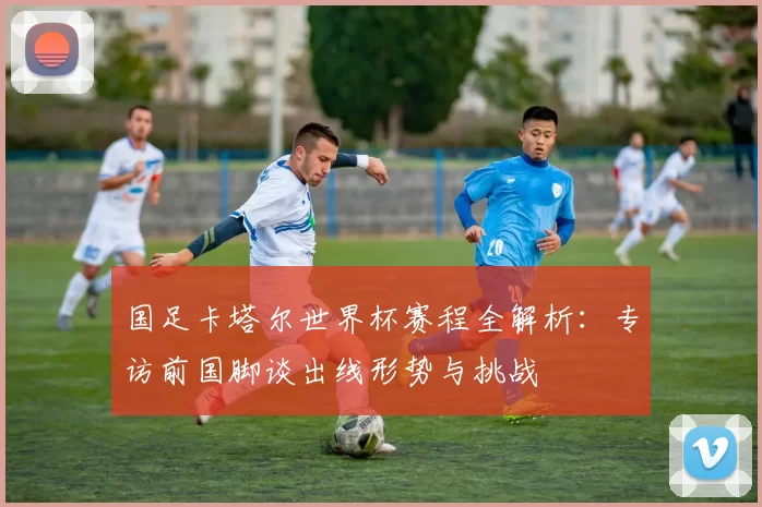 国足卡塔尔世界杯赛程全解析：专访前国脚谈出线形势与挑战