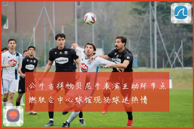 公牛吉祥物贝尼牛表演互动环节点燃联合中心球馆现场球迷热情