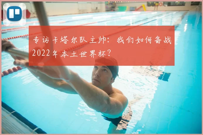 专访卡塔尔队主帅:我们如何备战2022年本土世界杯?
