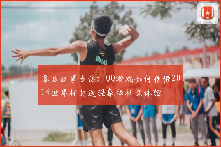 幕后故事专访:QQ游戏如何借势2014世界杯打造现象级社交体验