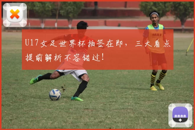 U17女足世界杯抽签在即,三大看点提前解析不容错过!