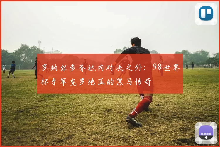 罗纳尔多齐达内对决之外：98世界杯季军克罗地亚的黑马传奇