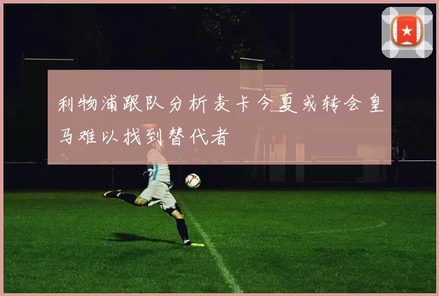 利物浦跟队分析麦卡今夏或转会皇马难以找到替代者