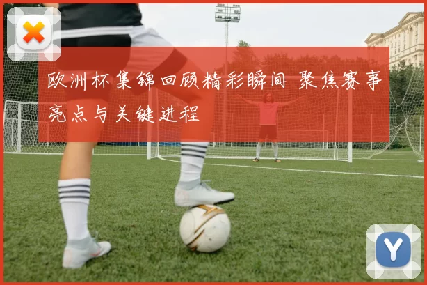 欧洲杯集锦回顾精彩瞬间 聚焦赛事亮点与关键进程