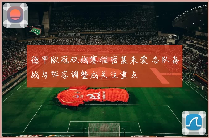 德甲欧冠双线赛程密集来袭 各队备战与阵容调整成关注重点