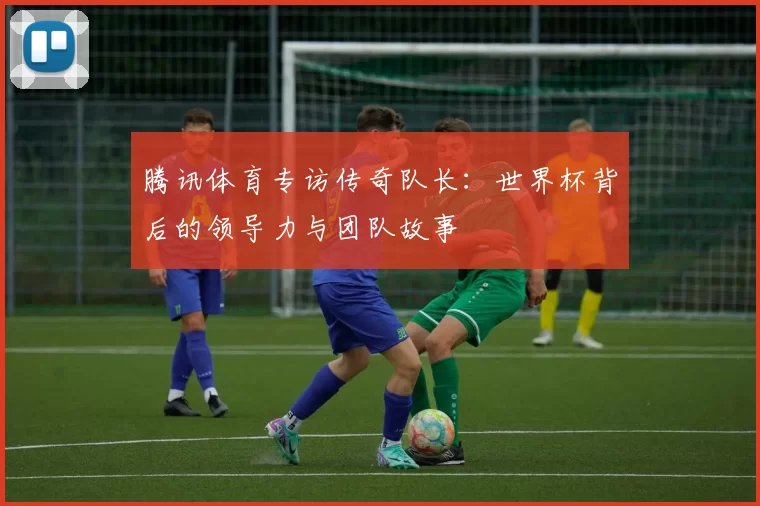 腾讯体育专访传奇队长:世界杯背后的领导力与团队故事