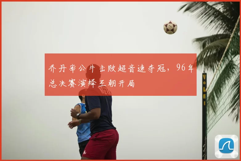 乔丹率公牛击败超音速夺冠，96年总决赛演绎王朝开局