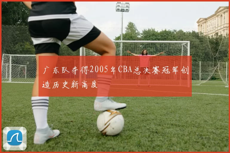 广东队夺得2005年CBA总决赛冠军创造历史新高度
