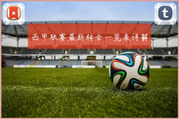 西甲联赛最新转会一览表详解