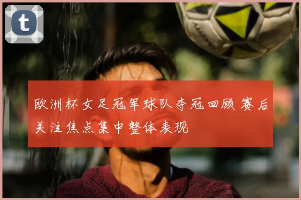 欧洲杯女足冠军球队夺冠回顾 赛后关注焦点集中整体表现
