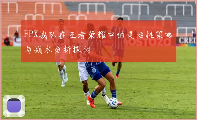 FPX战队在王者荣耀中的灵活性策略与战术分析探讨