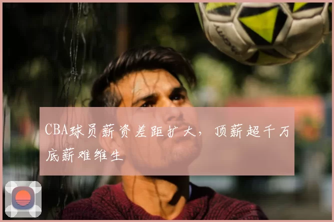 CBA球员薪资差距扩大，顶薪超千万底薪难维生