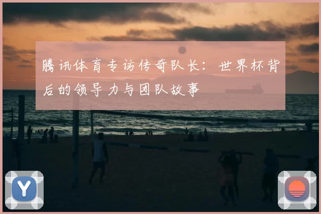 腾讯体育专访传奇队长：世界杯背后的领导力与团队故事