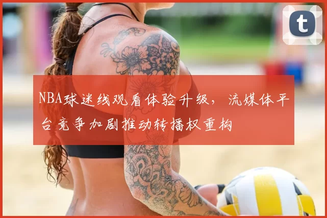 NBA球迷线观看体验升级，流媒体平台竞争加剧推动转播权重构