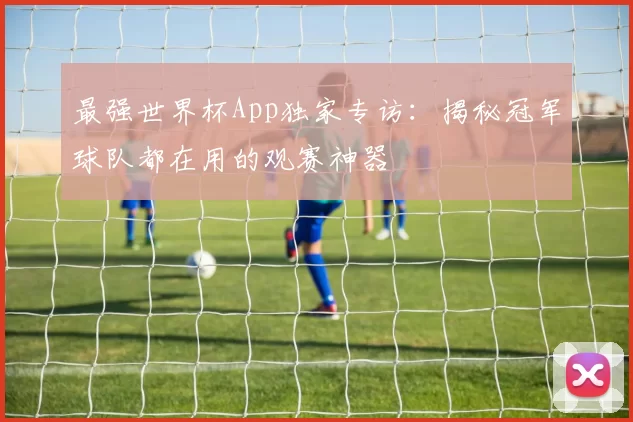 最强世界杯App独家专访:揭秘冠军球队都在用的观赛神器