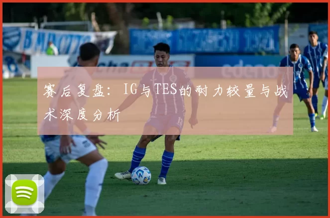赛后复盘：IG与TES的耐力较量与战术深度分析