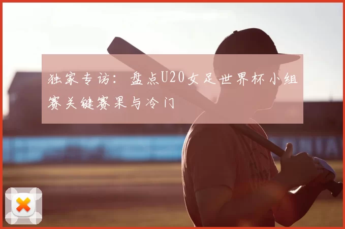 独家专访：盘点U20女足世界杯小组赛关键赛果与冷门