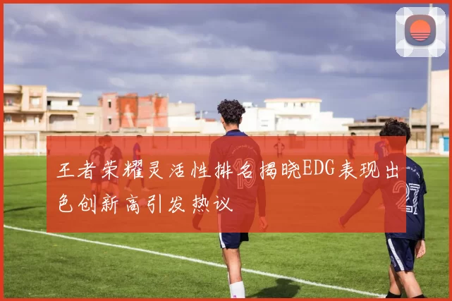 王者荣耀灵活性排名揭晓EDG表现出色创新高引发热议