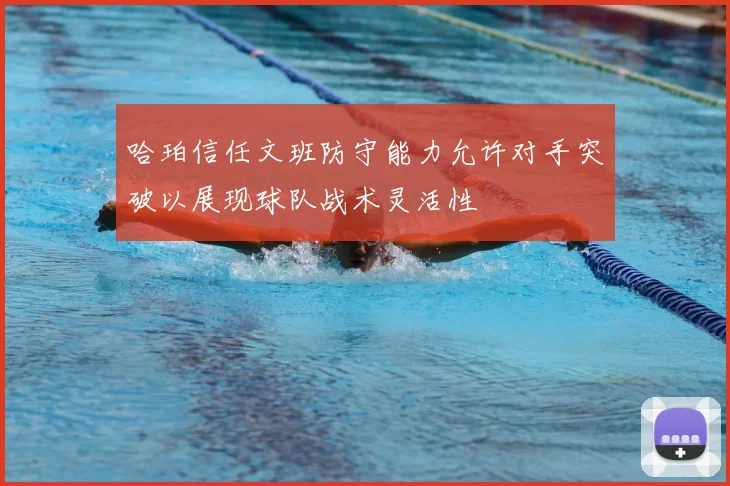 哈珀信任文班防守能力允许对手突破以展现球队战术灵活性