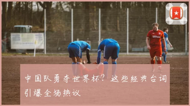 中国队勇夺世界杯?这些经典台词引爆全场热议