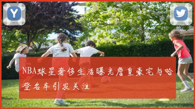 NBA球星奢侈生活曝光詹皇豪宅与哈登名车引发关注