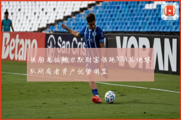 快船老板鲍尔默财富领跑NBA其他球队所有者资产优势明显