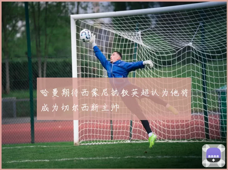 哈曼期待西蒙尼执教英超认为他将成为切尔西新主帅