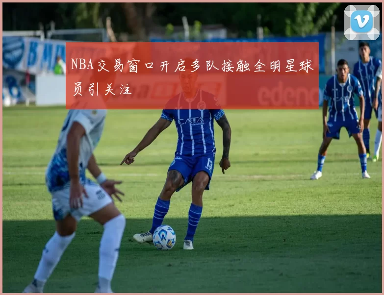 NBA交易窗口开启多队接触全明星球员引关注