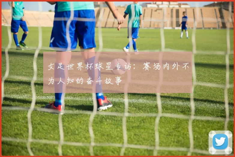 女足世界杯球星专访:赛场内外不为人知的奋斗故事
