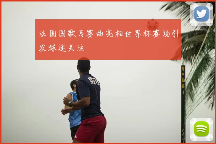 法国国歌马赛曲亮相世界杯赛场引发球迷关注