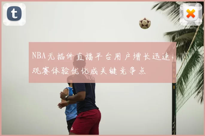 NBA无插件直播平台用户增长迅速，观赛体验优化成关键竞争点