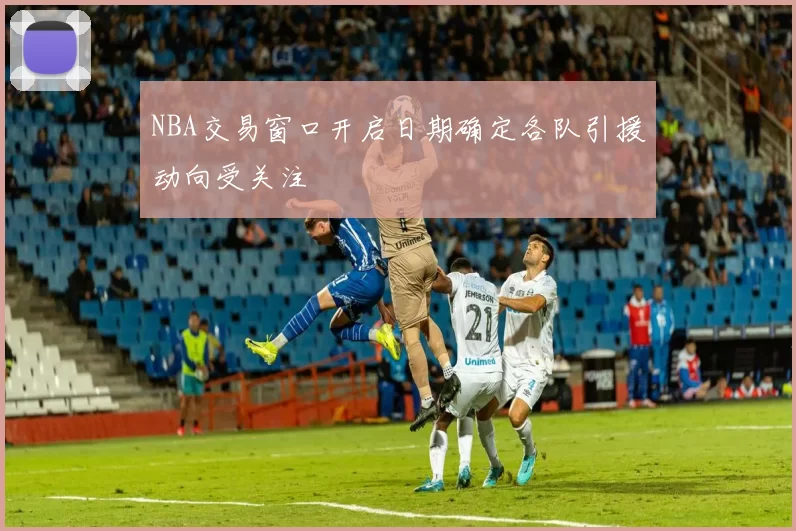 NBA交易窗口开启日期确定各队引援动向受关注