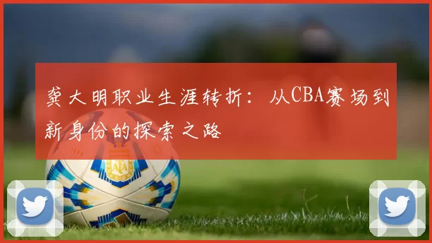 龚大明职业生涯转折:从CBA赛场到新身份的探索之路