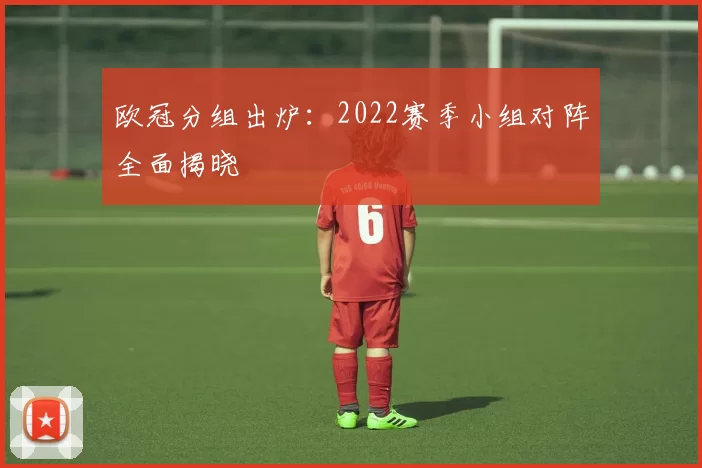 欧冠分组出炉:2022赛季小组对阵全面揭晓
