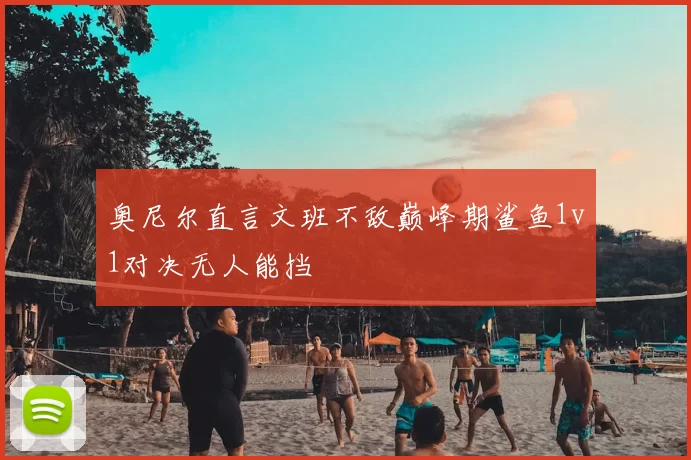 奥尼尔直言文班不敌巅峰期鲨鱼1v1对决无人能挡