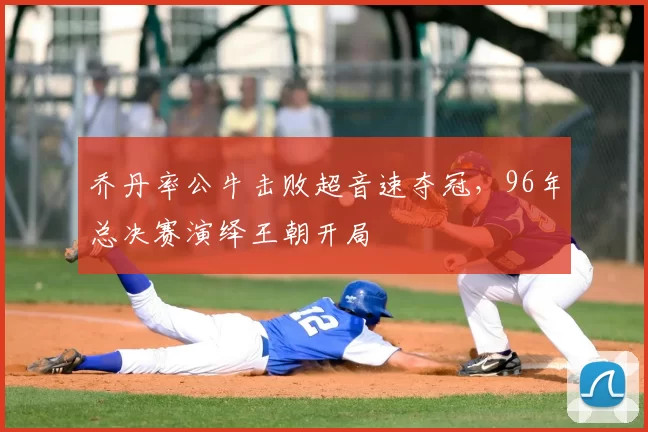 乔丹率公牛击败超音速夺冠，96年总决赛演绎王朝开局