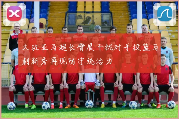 文班亚马超长臂展干扰对手投篮马刺新秀再现防守统治力