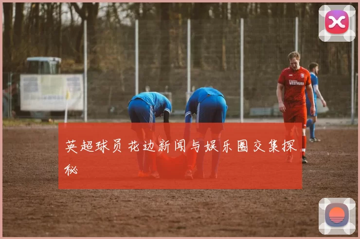 英超球员花边新闻与娱乐圈交集探秘