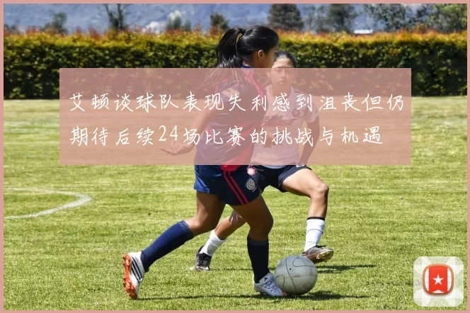艾顿谈球队表现失利感到沮丧但仍期待后续24场比赛的挑战与机遇